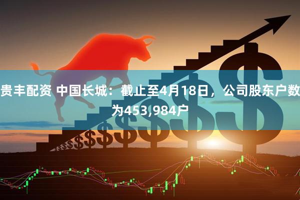 贵丰配资 中国长城：截止至4月18日，公司股东户数为453,984户