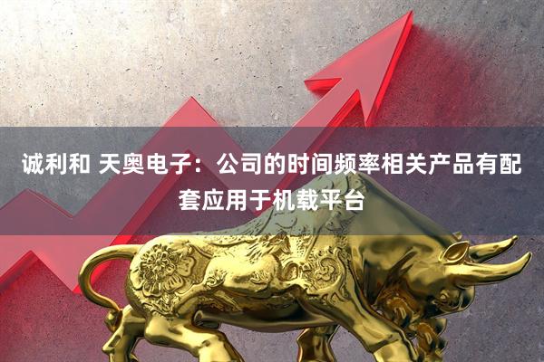诚利和 天奥电子：公司的时间频率相关产品有配套应用于机载平台
