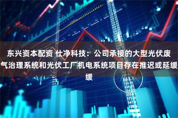 东兴资本配资 仕净科技：公司承接的大型光伏废气治理系统和光伏工厂机电系统项目存在推迟或延缓
