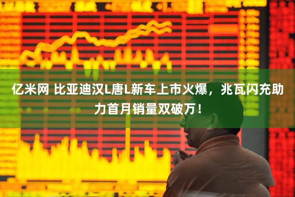 亿米网 比亚迪汉L唐L新车上市火爆，兆瓦闪充助力首月销量双破万！