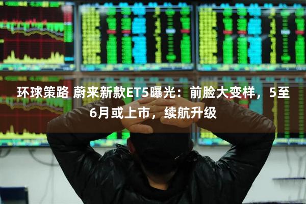 环球策路 蔚来新款ET5曝光：前脸大变样，5至6月或上市，续航升级
