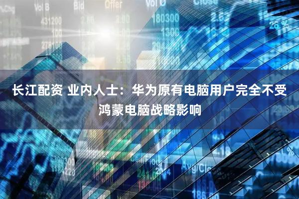 长江配资 业内人士：华为原有电脑用户完全不受鸿蒙电脑战略影响