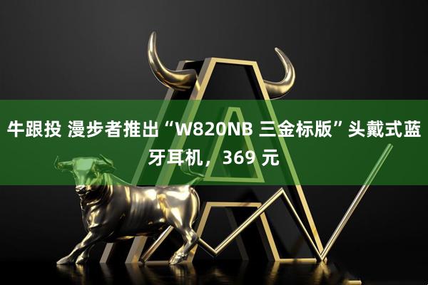 牛跟投 漫步者推出“W820NB 三金标版”头戴式蓝牙耳机，369 元