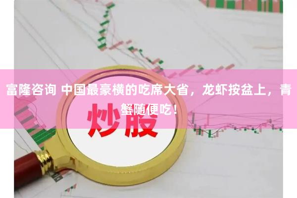 富隆咨询 中国最豪横的吃席大省，龙虾按盆上，青蟹随便吃！
