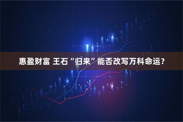 惠盈财富 王石“归来”能否改写万科命运？