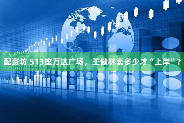配资坊 513座万达广场，王健林卖多少才“上岸”？