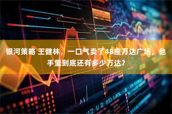 银河策略 王健林，一口气卖了48座万达广场，他手里到底还有多少万达？