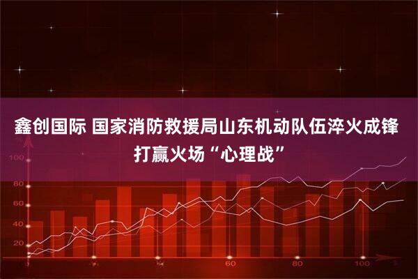 鑫创国际 国家消防救援局山东机动队伍淬火成锋 打赢火场“心理战”
