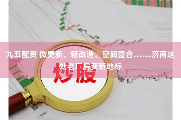 九五配资 微更新、轻改造、空间整合……济南这处老厂房变新地标