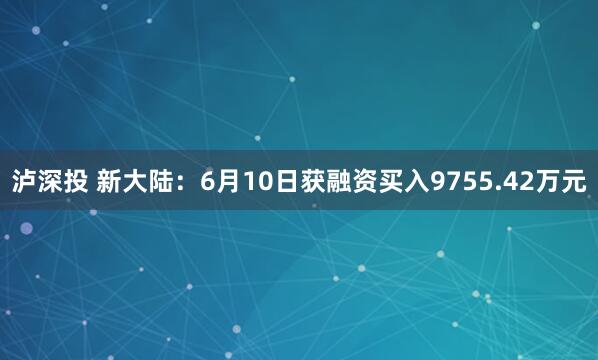 泸深投 新大陆：6月10日获融资买入9755.42万元