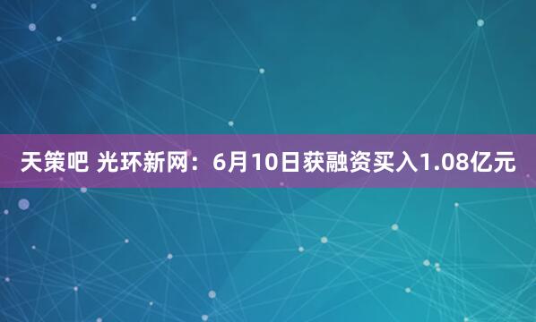 天策吧 光环新网：6月10日获融资买入1.08亿元