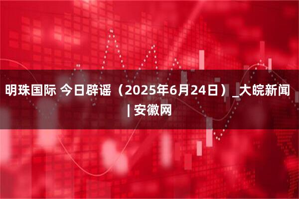 明珠国际 今日辟谣（2025年6月24日）_大皖新闻 | 安徽网