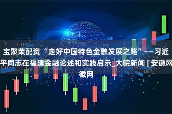 宝聚荣配资 “走好中国特色金融发展之路”——习近平同志在福建金融论述和实践启示_大皖新闻 | 安徽网