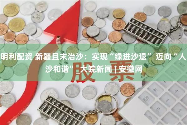 明利配资 新疆且末治沙：实现“绿进沙退” 迈向“人沙和谐”_大皖新闻 | 安徽网