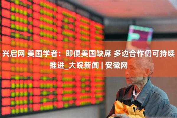 兴启网 美国学者：即便美国缺席 多边合作仍可持续推进_大皖新闻 | 安徽网