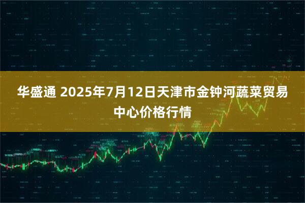 华盛通 2025年7月12日天津市金钟河蔬菜贸易中心价格行情