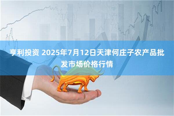 亨利投资 2025年7月12日天津何庄子农产品批发市场价格行情