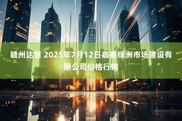赣州达慧 2025年7月12日嘉善绿洲市场建设有限公司价格行情