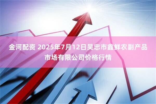 金河配资 2025年7月12日吴忠市鑫鲜农副产品市场有限公司价格行情