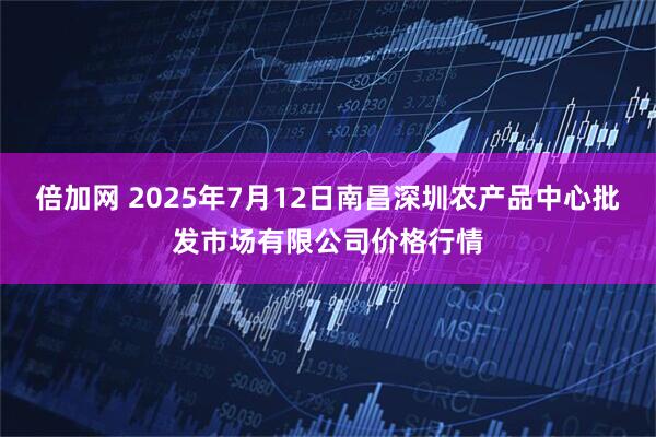 倍加网 2025年7月12日南昌深圳农产品中心批发市场有限公司价格行情