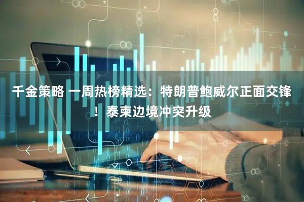 千金策略 一周热榜精选：特朗普鲍威尔正面交锋！泰柬边境冲突升级