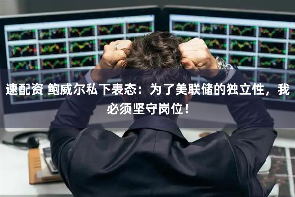 速配资 鲍威尔私下表态：为了美联储的独立性，我必须坚守岗位！