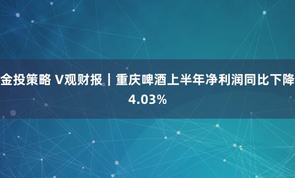金投策略 V观财报｜重庆啤酒上半年净利润同比下降4.03%