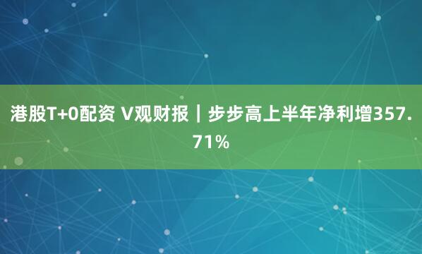 港股T+0配资 V观财报｜步步高上半年净利增357.71%