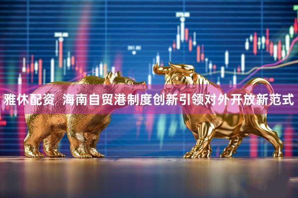 雅休配资  海南自贸港制度创新引领对外开放新范式