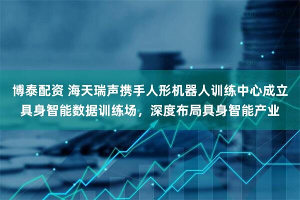 博泰配资 海天瑞声携手人形机器人训练中心成立具身智能数据训练场，深度布局具身智能产业