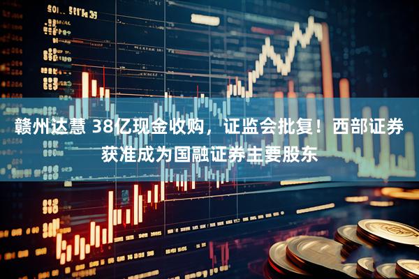 赣州达慧 38亿现金收购，证监会批复！西部证券获准成为国融证券主要股东
