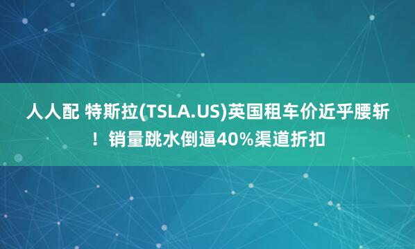 人人配 特斯拉(TSLA.US)英国租车价近乎腰斩！销量跳水倒逼40%渠道折扣