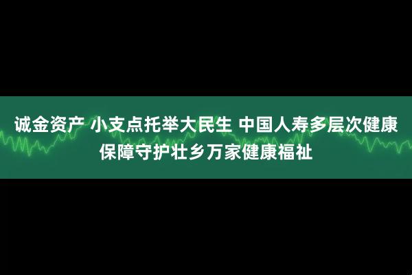 诚金资产 小支点托举大民生 中国人寿多层次健康保障守护壮乡万家健康福祉
