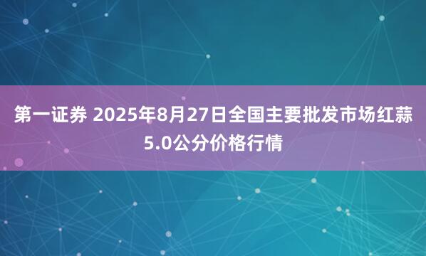 第一证券 2025年8月27日全国主要批发市场红蒜5.0公分价格行情