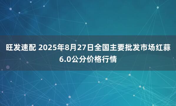 旺发速配 2025年8月27日全国主要批发市场红蒜6.0公分价格行情