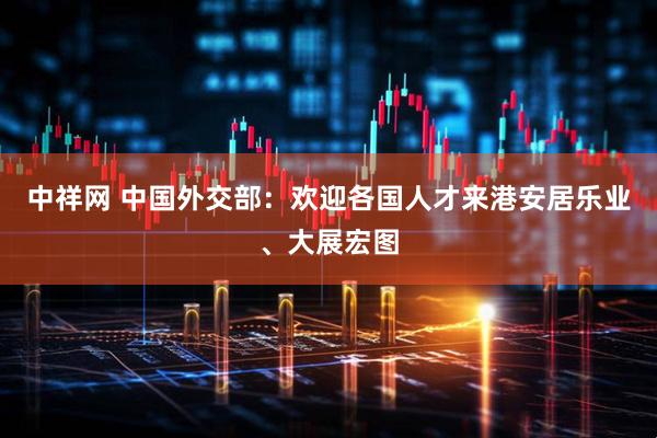 中祥网 中国外交部：欢迎各国人才来港安居乐业、大展宏图