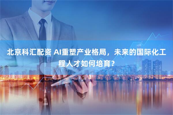 北京科汇配资 AI重塑产业格局，未来的国际化工程人才如何培育？