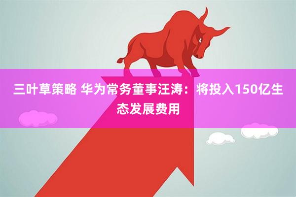 三叶草策略 华为常务董事汪涛：将投入150亿生态发展费用