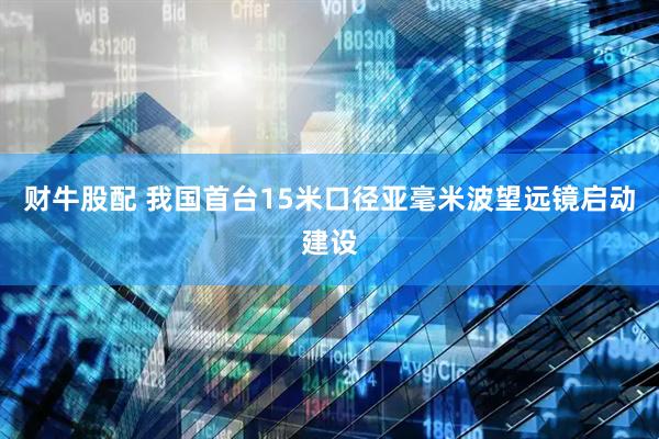 财牛股配 我国首台15米口径亚毫米波望远镜启动建设