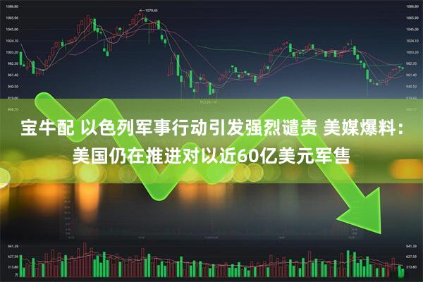 宝牛配 以色列军事行动引发强烈谴责 美媒爆料：美国仍在推进对以近60亿美元军售