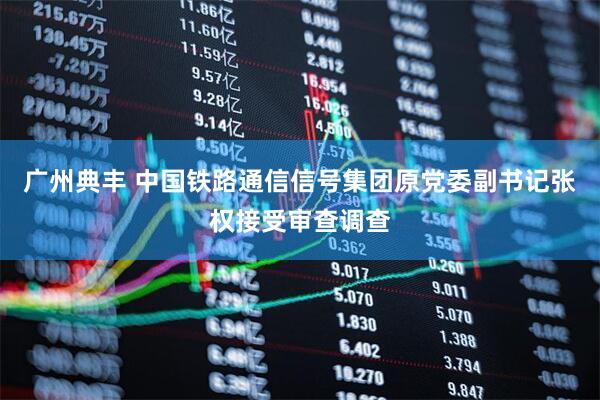 广州典丰 中国铁路通信信号集团原党委副书记张权接受审查调查