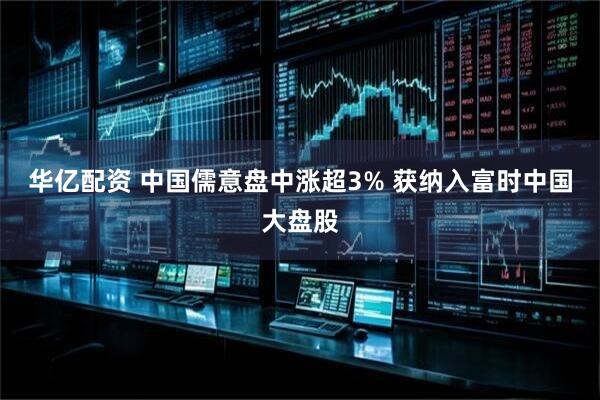 华亿配资 中国儒意盘中涨超3% 获纳入富时中国大盘股