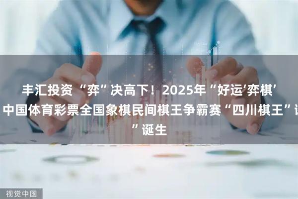 丰汇投资 “弈”决高下！2025年“好运‘弈棋’来”中国体育彩票全国象棋民间棋王争霸赛“四川棋王”诞生