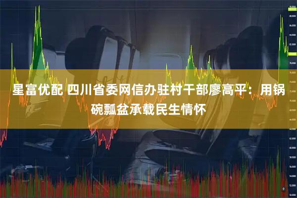 星富优配 四川省委网信办驻村干部廖高平：用锅碗瓢盆承载民生情怀