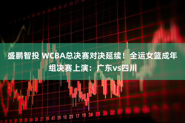 盛鹏智投 WCBA总决赛对决延续！全运女篮成年组决赛上演：广东vs四川