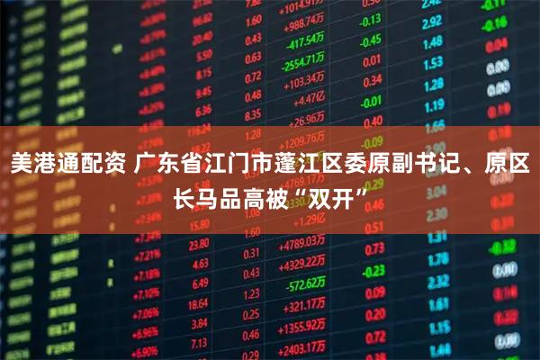 美港通配资 广东省江门市蓬江区委原副书记、原区长马品高被“双开”