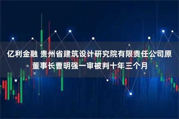亿利金融 贵州省建筑设计研究院有限责任公司原董事长曹明强一审被判十年三个月