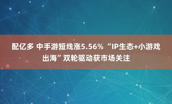 配亿多 中手游短线涨5.56% “IP生态+小游戏出海”双轮驱动获市场关注