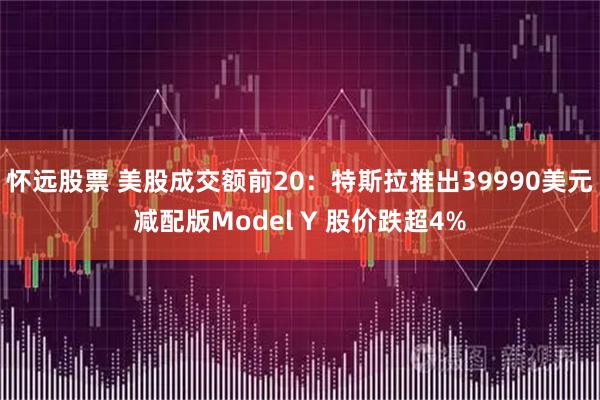怀远股票 美股成交额前20：特斯拉推出39990美元减配版Model Y 股价跌超4%