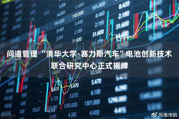 问道管理 “清华大学-赛力斯汽车”电池创新技术联合研究中心正式揭牌